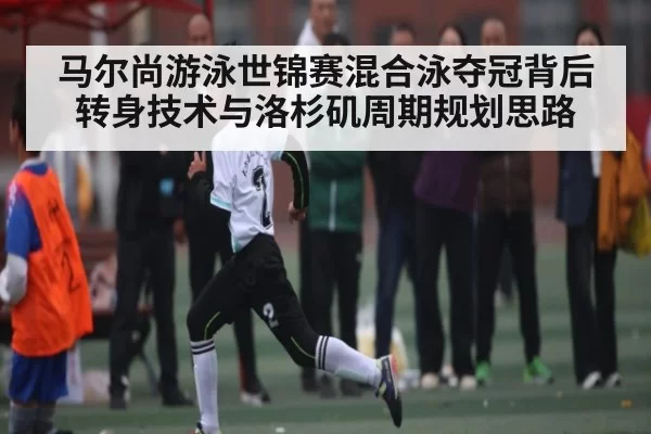 马尔尚游泳世锦赛混合泳夺冠背后 转身技术与洛杉矶周期规划思路