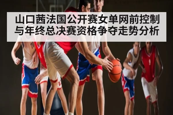 山口茜法国公开赛女单网前控制与年终总决赛资格争夺走势分析